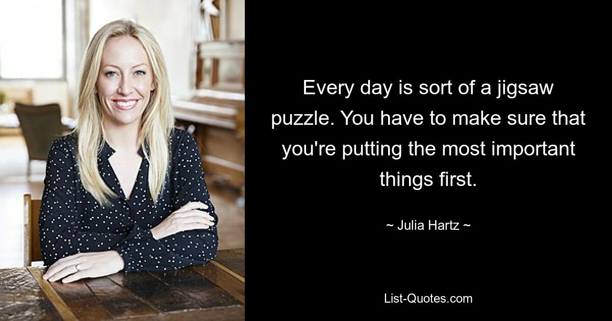 Every day is sort of a jigsaw puzzle. You have to make sure that you're putting the most important things first. — © Julia Hartz