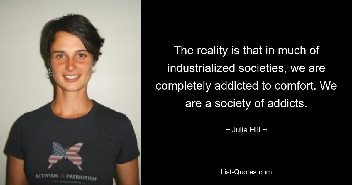 The reality is that in much of industrialized societies, we are completely addicted to comfort. We are a society of addicts. — © Julia Hill