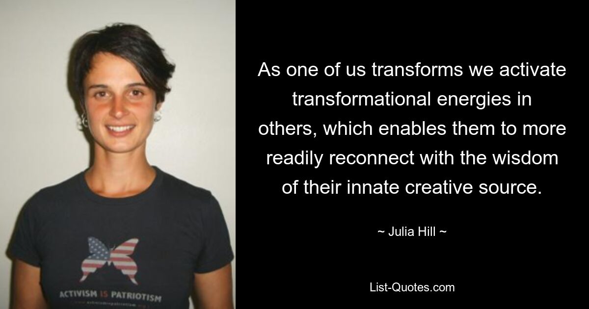 As one of us transforms we activate transformational energies in others, which enables them to more readily reconnect with the wisdom of their innate creative source. — © Julia Hill