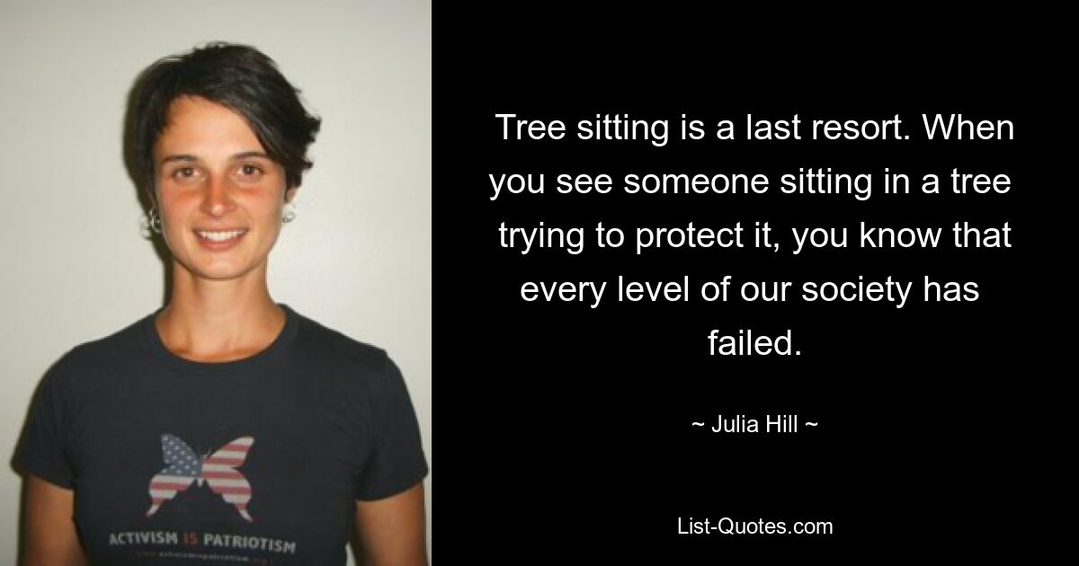 Tree sitting is a last resort. When you see someone sitting in a tree  trying to protect it, you know that every level of our society has  failed. — © Julia Hill