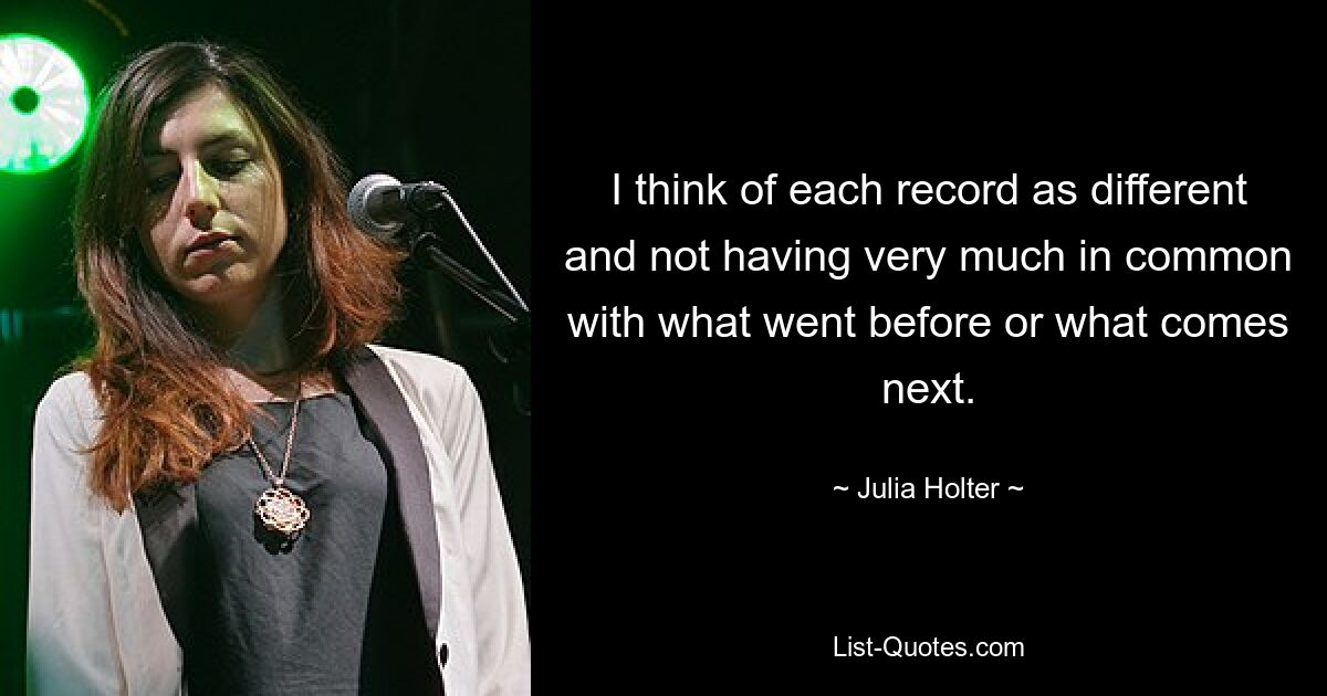 I think of each record as different and not having very much in common with what went before or what comes next. — © Julia Holter