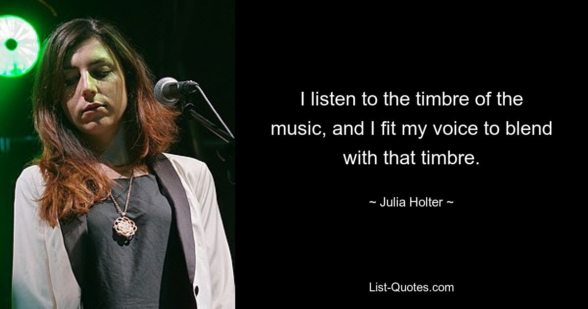 I listen to the timbre of the music, and I fit my voice to blend with that timbre. — © Julia Holter