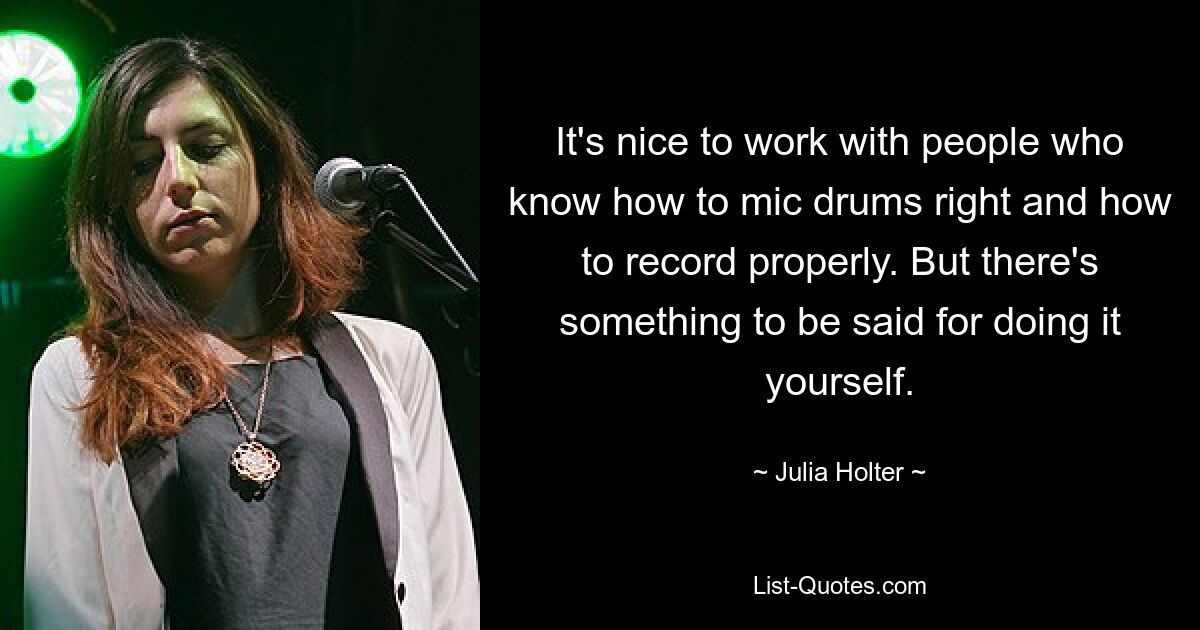 It's nice to work with people who know how to mic drums right and how to record properly. But there's something to be said for doing it yourself. — © Julia Holter