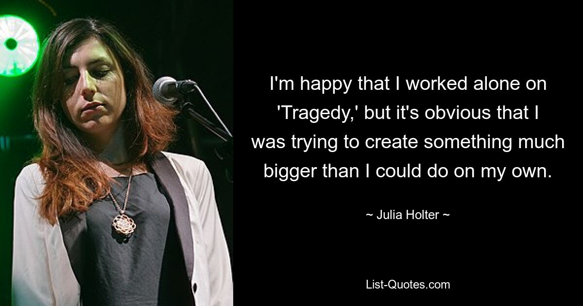 I'm happy that I worked alone on 'Tragedy,' but it's obvious that I was trying to create something much bigger than I could do on my own. — © Julia Holter