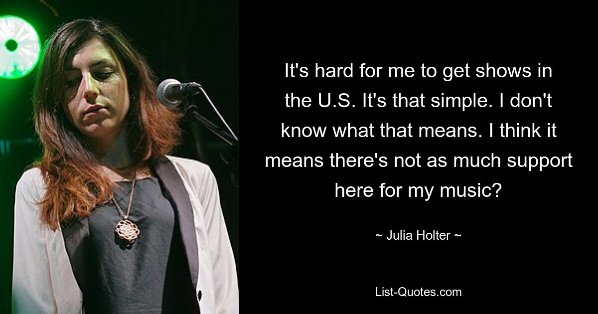 It's hard for me to get shows in the U.S. It's that simple. I don't know what that means. I think it means there's not as much support here for my music? — © Julia Holter