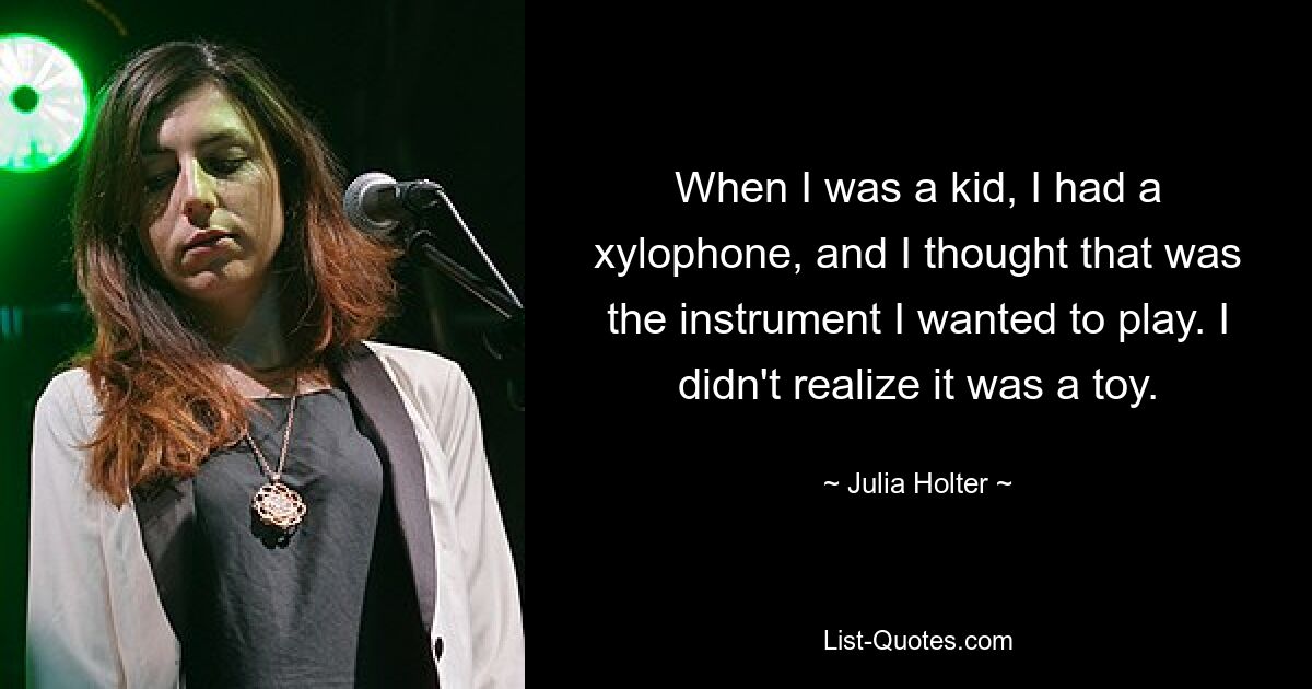 When I was a kid, I had a xylophone, and I thought that was the instrument I wanted to play. I didn't realize it was a toy. — © Julia Holter