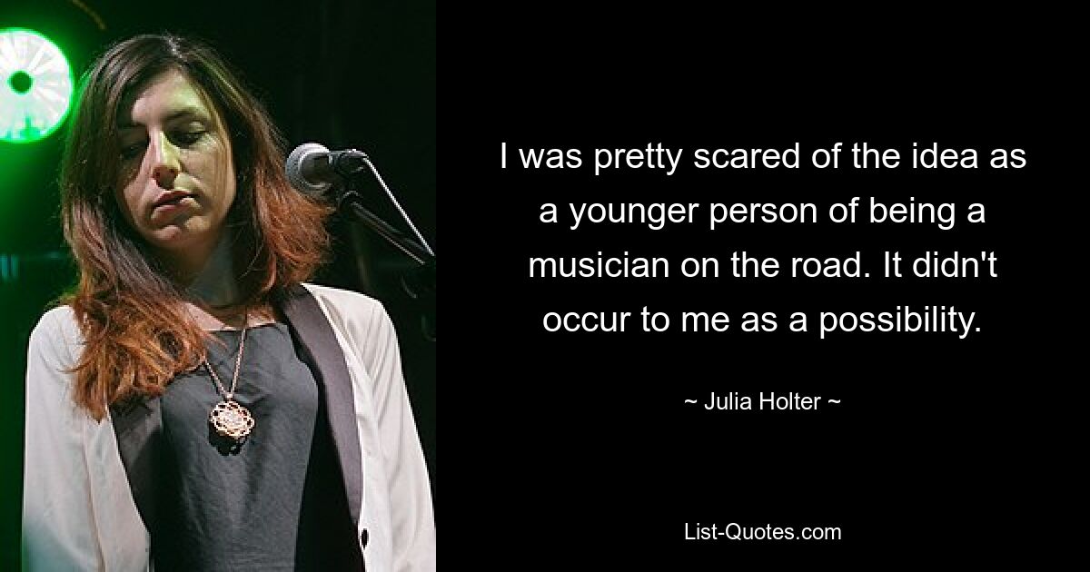 I was pretty scared of the idea as a younger person of being a musician on the road. It didn't occur to me as a possibility. — © Julia Holter