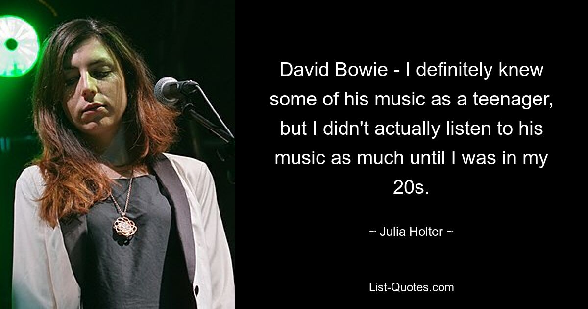 David Bowie - I definitely knew some of his music as a teenager, but I didn't actually listen to his music as much until I was in my 20s. — © Julia Holter