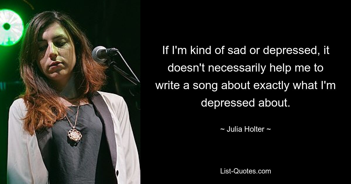 If I'm kind of sad or depressed, it doesn't necessarily help me to write a song about exactly what I'm depressed about. — © Julia Holter