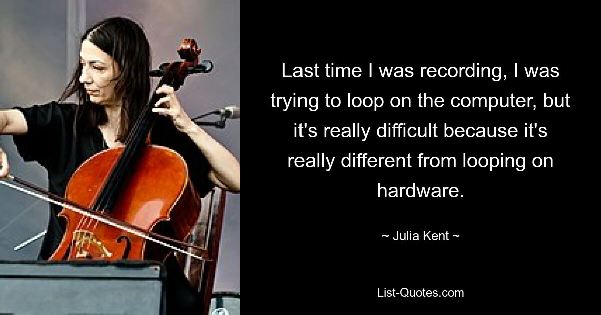 Last time I was recording, I was trying to loop on the computer, but it's really difficult because it's really different from looping on hardware. — © Julia Kent