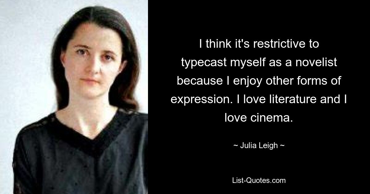 I think it's restrictive to typecast myself as a novelist because I enjoy other forms of expression. I love literature and I love cinema. — © Julia Leigh