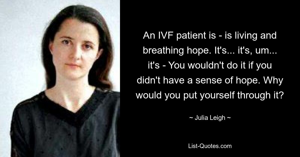 An IVF patient is - is living and breathing hope. It's... it's, um... it's - You wouldn't do it if you didn't have a sense of hope. Why would you put yourself through it? — © Julia Leigh