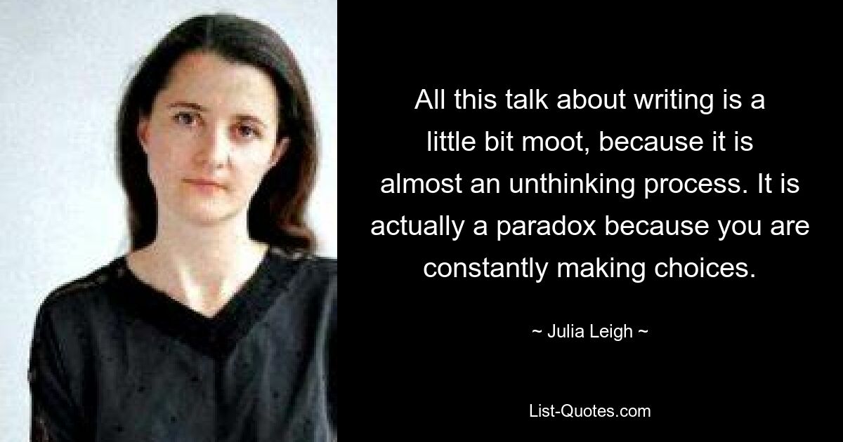 All this talk about writing is a little bit moot, because it is almost an unthinking process. It is actually a paradox because you are constantly making choices. — © Julia Leigh