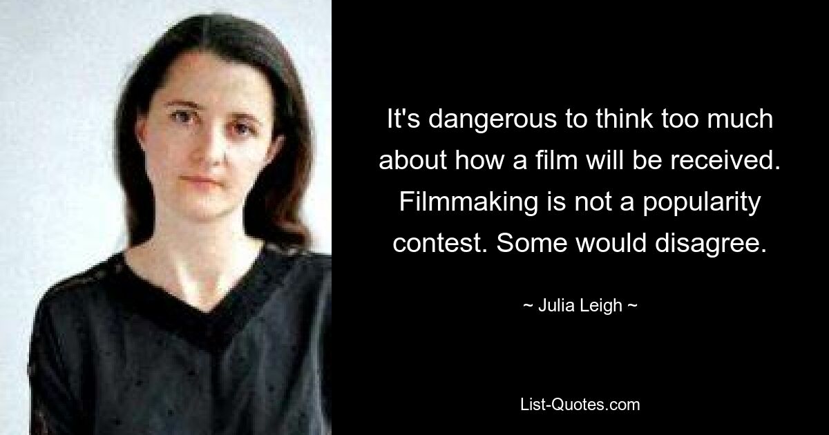 It's dangerous to think too much about how a film will be received. Filmmaking is not a popularity contest. Some would disagree. — © Julia Leigh