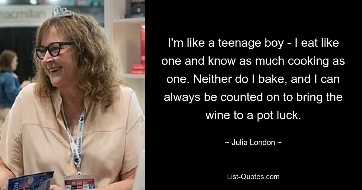 I'm like a teenage boy - I eat like one and know as much cooking as one. Neither do I bake, and I can always be counted on to bring the wine to a pot luck. — © Julia London