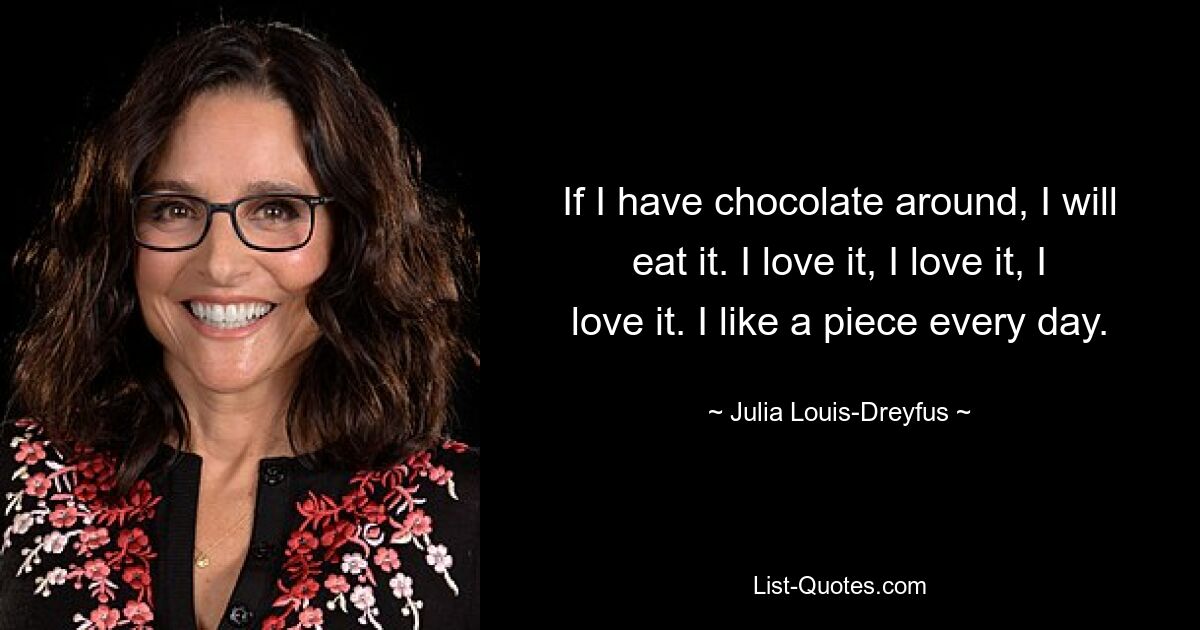 If I have chocolate around, I will eat it. I love it, I love it, I love it. I like a piece every day. — © Julia Louis-Dreyfus