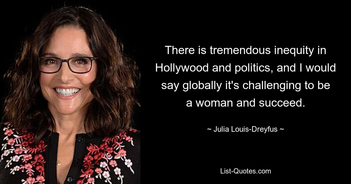 There is tremendous inequity in Hollywood and politics, and I would say globally it's challenging to be a woman and succeed. — © Julia Louis-Dreyfus