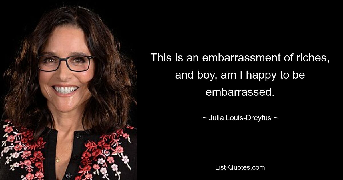 This is an embarrassment of riches, and boy, am I happy to be embarrassed. — © Julia Louis-Dreyfus