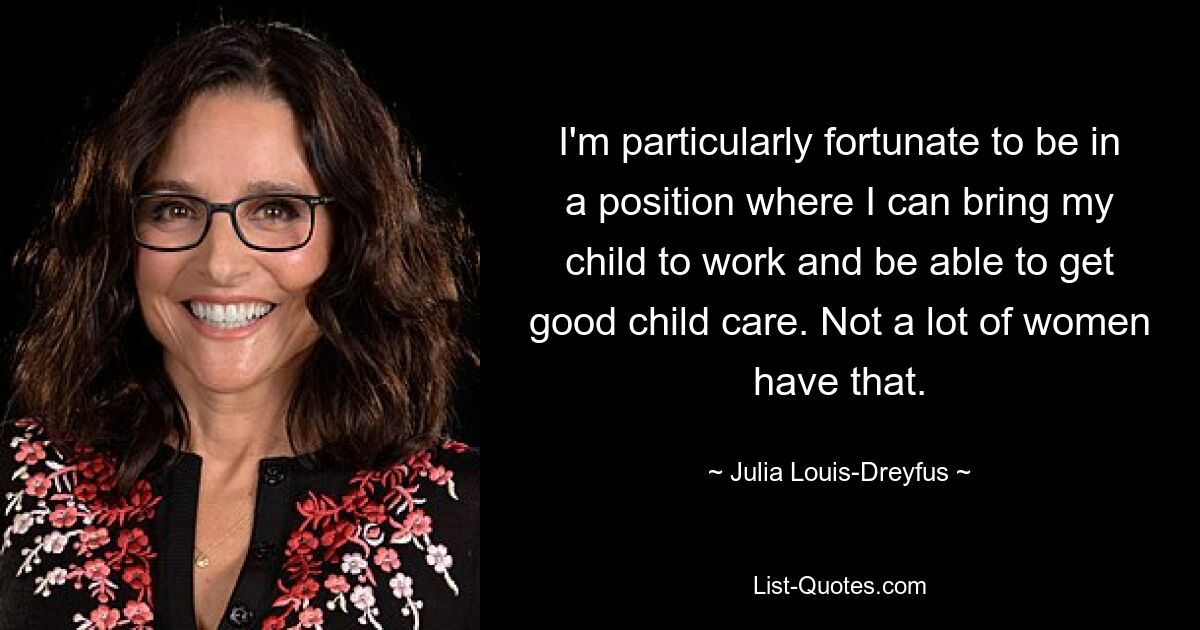 I'm particularly fortunate to be in a position where I can bring my child to work and be able to get good child care. Not a lot of women have that. — © Julia Louis-Dreyfus