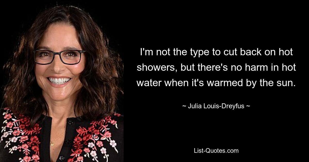 I'm not the type to cut back on hot showers, but there's no harm in hot water when it's warmed by the sun. — © Julia Louis-Dreyfus