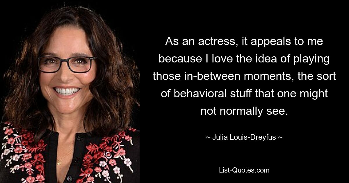 As an actress, it appeals to me because I love the idea of playing those in-between moments, the sort of behavioral stuff that one might not normally see. — © Julia Louis-Dreyfus