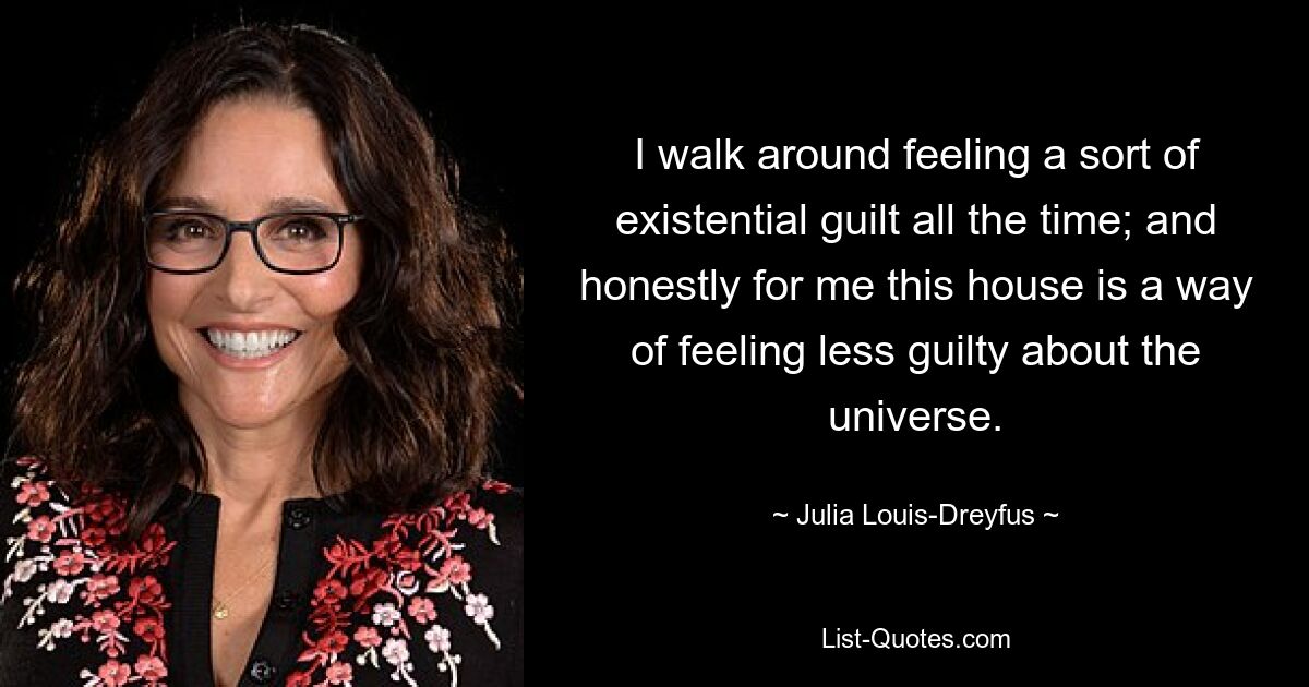 I walk around feeling a sort of existential guilt all the time; and honestly for me this house is a way of feeling less guilty about the universe. — © Julia Louis-Dreyfus