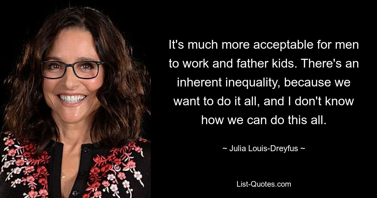 It's much more acceptable for men to work and father kids. There's an inherent inequality, because we want to do it all, and I don't know how we can do this all. — © Julia Louis-Dreyfus