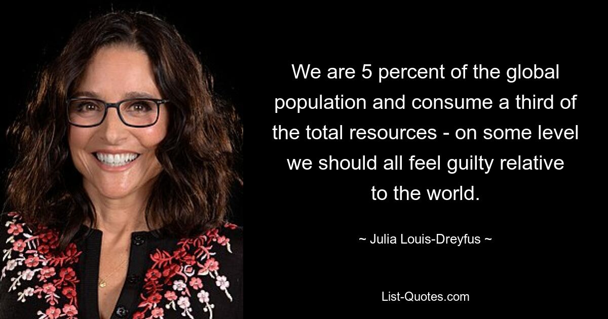 We are 5 percent of the global population and consume a third of the total resources - on some level we should all feel guilty relative to the world. — © Julia Louis-Dreyfus