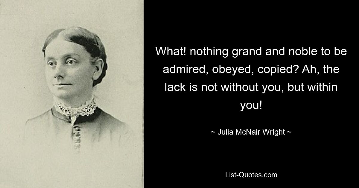 What! nothing grand and noble to be admired, obeyed, copied? Ah, the lack is not without you, but within you! — © Julia McNair Wright