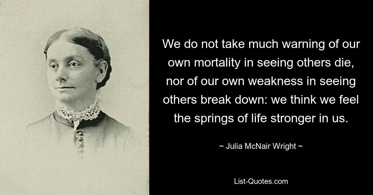 We do not take much warning of our own mortality in seeing others die, nor of our own weakness in seeing others break down: we think we feel the springs of life stronger in us. — © Julia McNair Wright