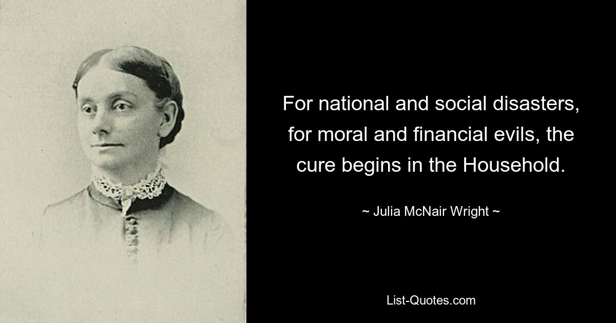 For national and social disasters, for moral and financial evils, the cure begins in the Household. — © Julia McNair Wright