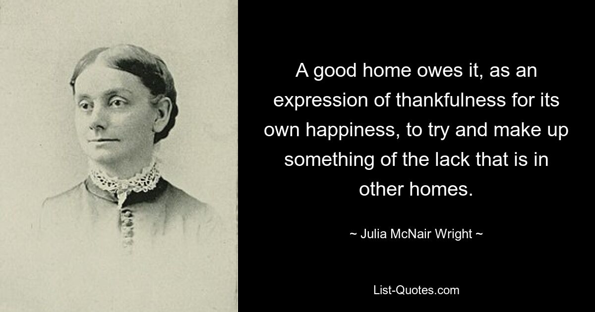 A good home owes it, as an expression of thankfulness for its own happiness, to try and make up something of the lack that is in other homes. — © Julia McNair Wright