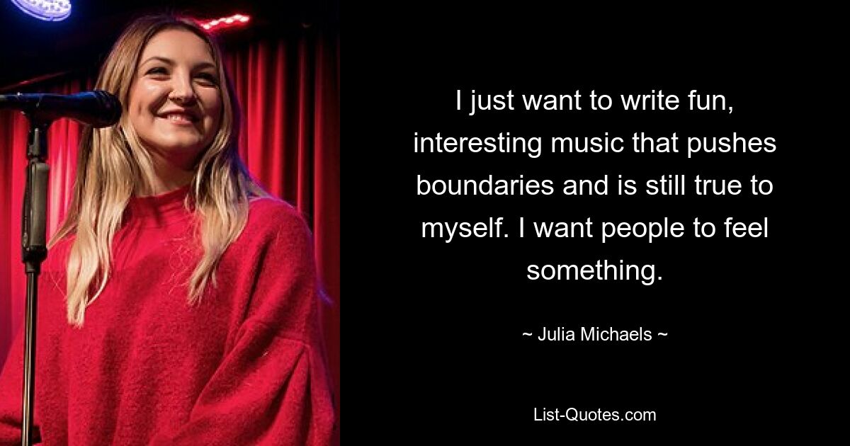 I just want to write fun, interesting music that pushes boundaries and is still true to myself. I want people to feel something. — © Julia Michaels