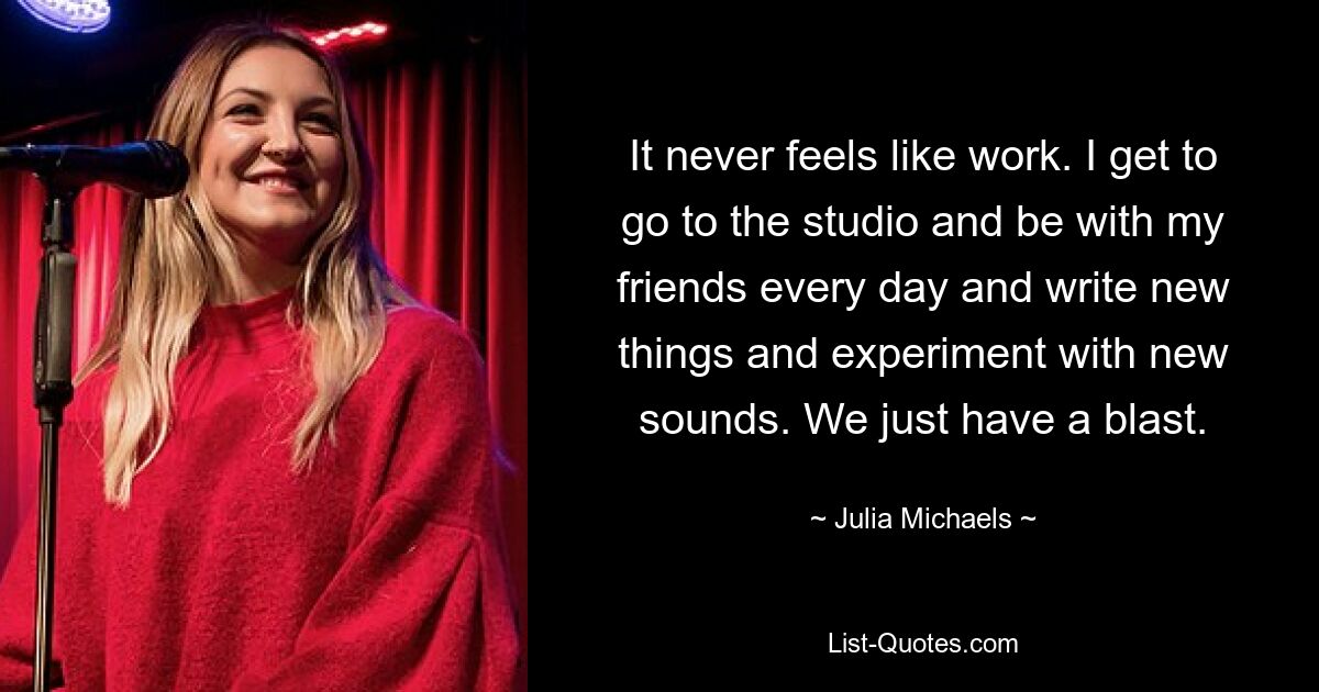 Es fühlt sich nie wie Arbeit an. Ich kann jeden Tag ins Studio gehen und mit meinen Freunden zusammen sein, neue Dinge schreiben und mit neuen Sounds experimentieren. Wir haben einfach eine Menge Spaß. — © Julia Michaels 