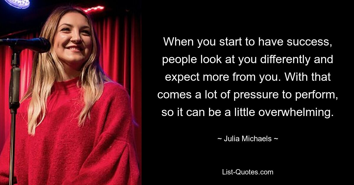 When you start to have success, people look at you differently and expect more from you. With that comes a lot of pressure to perform, so it can be a little overwhelming. — © Julia Michaels