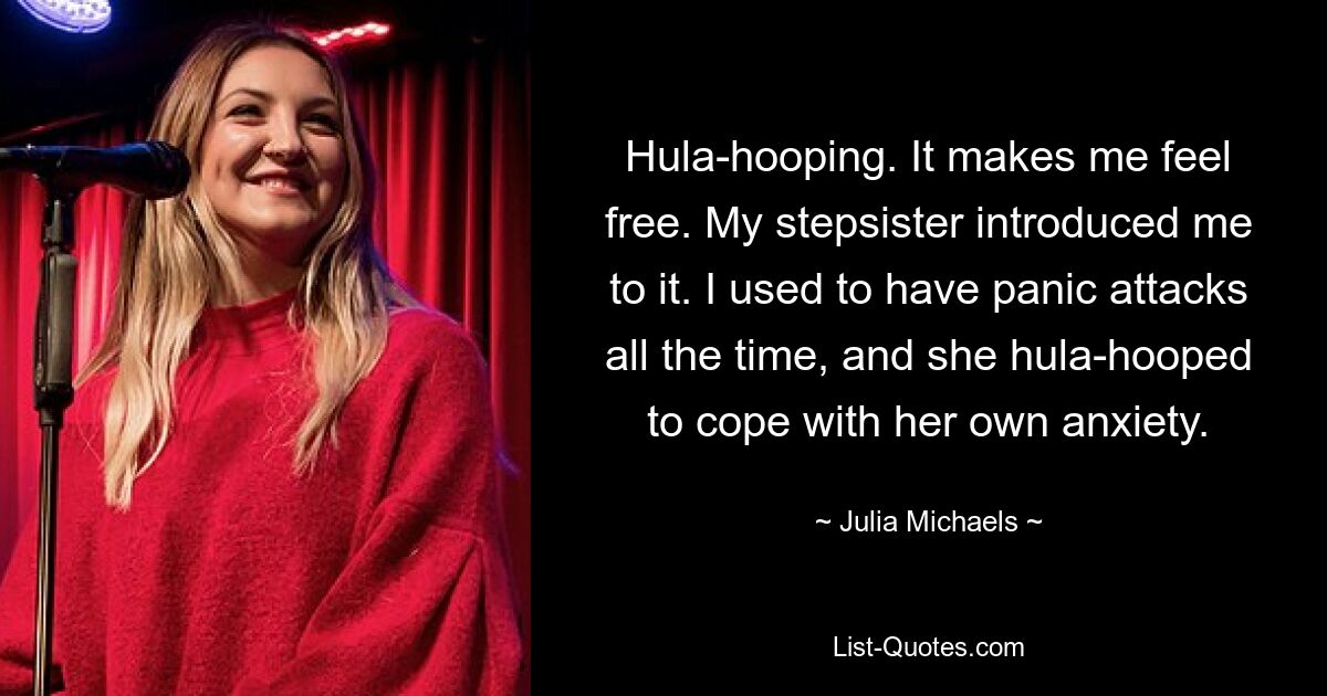 Hula-hooping. It makes me feel free. My stepsister introduced me to it. I used to have panic attacks all the time, and she hula-hooped to cope with her own anxiety. — © Julia Michaels