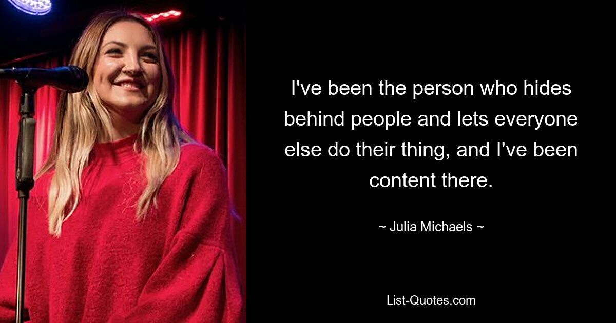 I've been the person who hides behind people and lets everyone else do their thing, and I've been content there. — © Julia Michaels