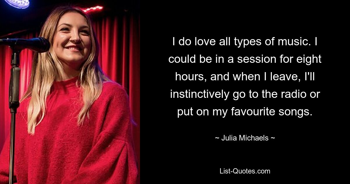 I do love all types of music. I could be in a session for eight hours, and when I leave, I'll instinctively go to the radio or put on my favourite songs. — © Julia Michaels