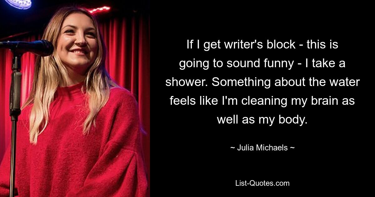 If I get writer's block - this is going to sound funny - I take a shower. Something about the water feels like I'm cleaning my brain as well as my body. — © Julia Michaels