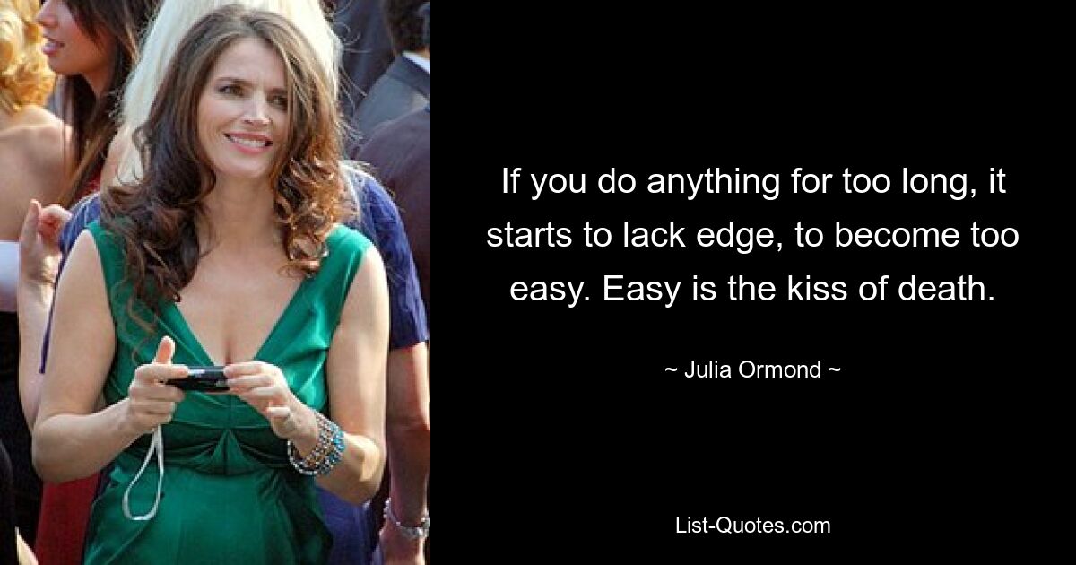 If you do anything for too long, it starts to lack edge, to become too easy. Easy is the kiss of death. — © Julia Ormond