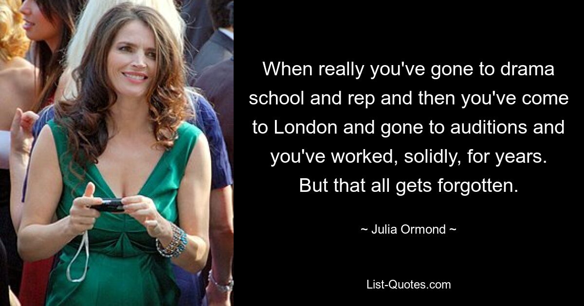 When really you've gone to drama school and rep and then you've come to London and gone to auditions and you've worked, solidly, for years. But that all gets forgotten. — © Julia Ormond