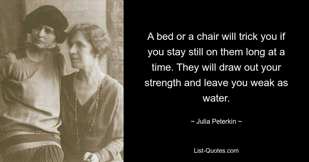 A bed or a chair will trick you if you stay still on them long at a time. They will draw out your strength and leave you weak as water. — © Julia Peterkin