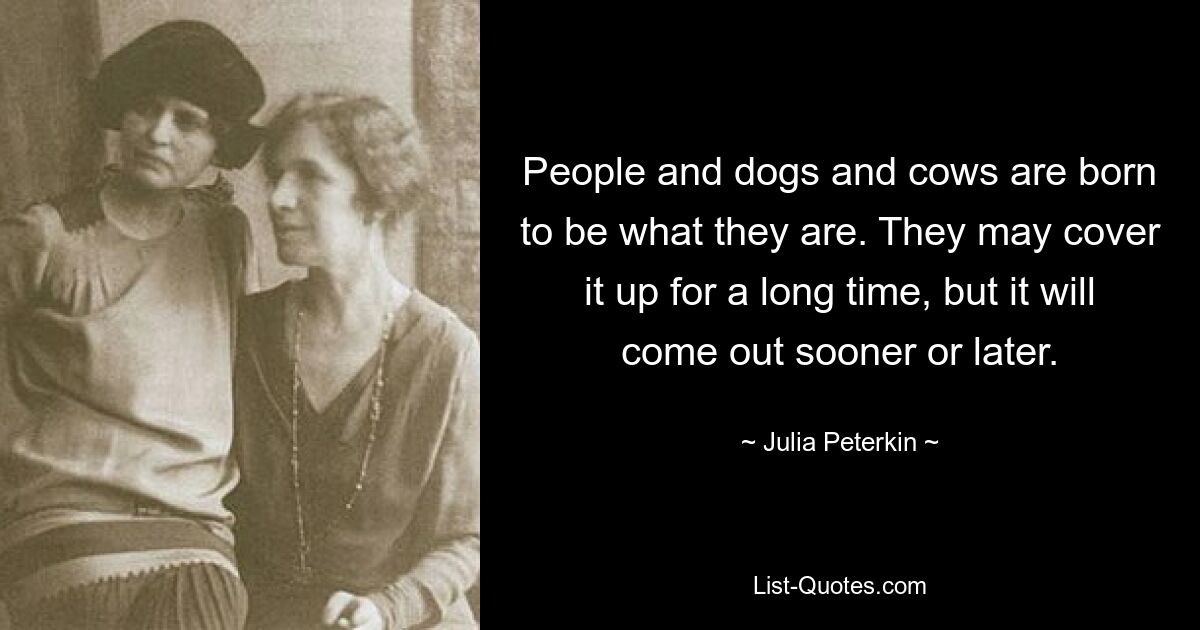 People and dogs and cows are born to be what they are. They may cover it up for a long time, but it will come out sooner or later. — © Julia Peterkin