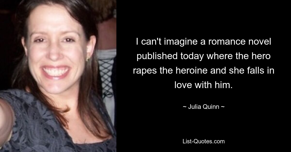 I can't imagine a romance novel published today where the hero rapes the heroine and she falls in love with him. — © Julia Quinn