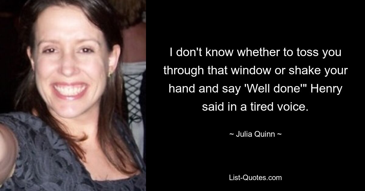 I don't know whether to toss you through that window or shake your hand and say 'Well done'" Henry said in a tired voice. — © Julia Quinn