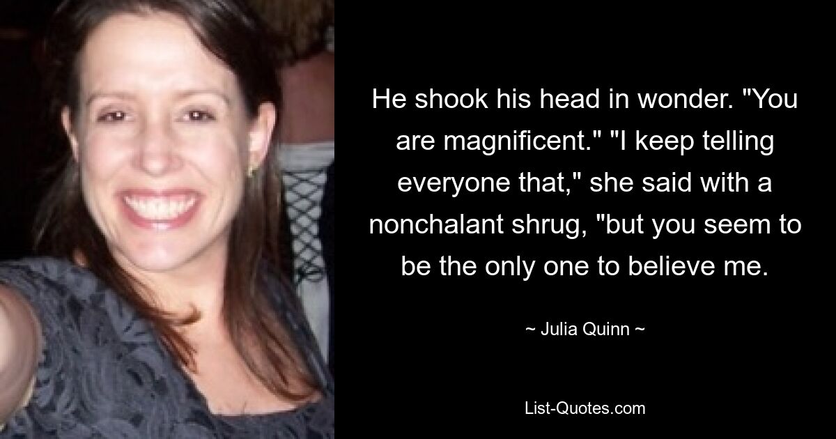 He shook his head in wonder. "You are magnificent." "I keep telling everyone that," she said with a nonchalant shrug, "but you seem to be the only one to believe me. — © Julia Quinn