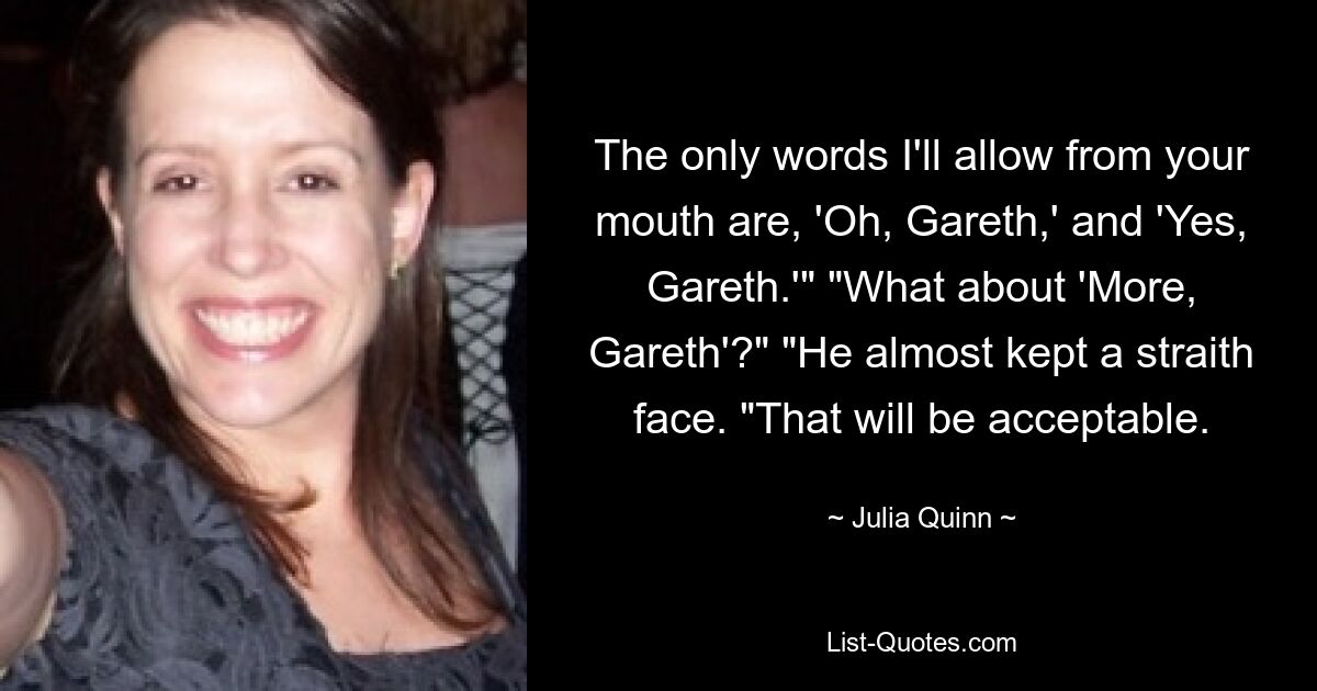 The only words I'll allow from your mouth are, 'Oh, Gareth,' and 'Yes, Gareth.'" "What about 'More, Gareth'?" "He almost kept a straith face. "That will be acceptable. — © Julia Quinn