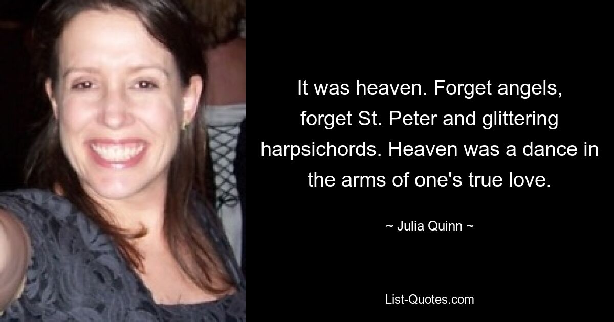 It was heaven. Forget angels, forget St. Peter and glittering harpsichords. Heaven was a dance in the arms of one's true love. — © Julia Quinn