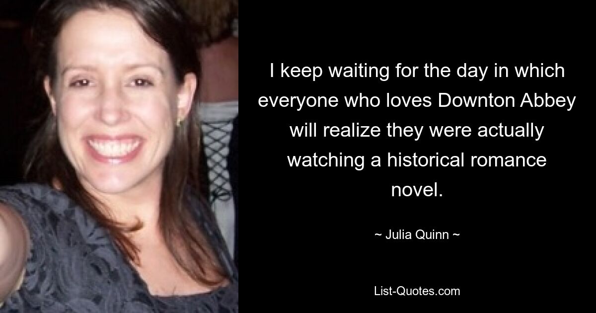 I keep waiting for the day in which everyone who loves Downton Abbey will realize they were actually watching a historical romance novel. — © Julia Quinn