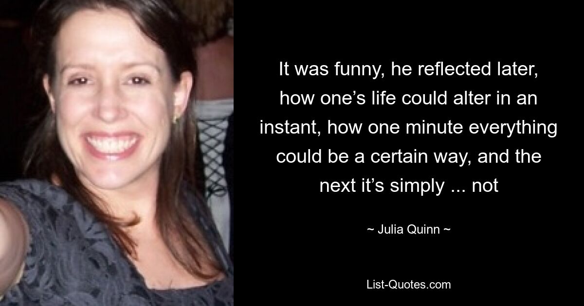 It was funny, he reflected later, how one’s life could alter in an instant, how one minute everything could be a certain way, and the next it’s simply ... not — © Julia Quinn